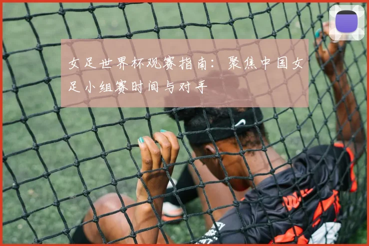 女足世界杯观赛指南：聚焦中国女足小组赛时间与对手