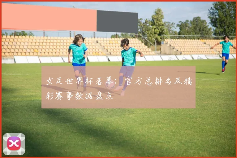 女足世界杯落幕:官方总排名及精彩赛事数据盘点