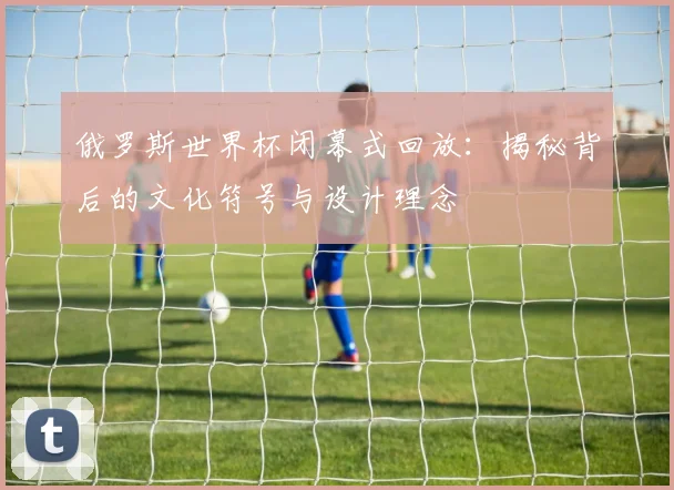 俄罗斯世界杯闭幕式回放：揭秘背后的文化符号与设计理念