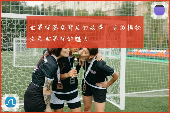 世界杯赛场背后的故事：专访揭秘女足世界杯的魅力