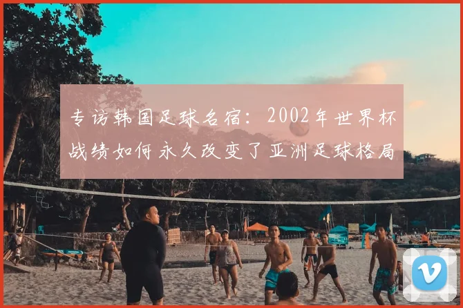 专访韩国足球名宿:2002年世界杯战绩如何永久改变了亚洲足球格局