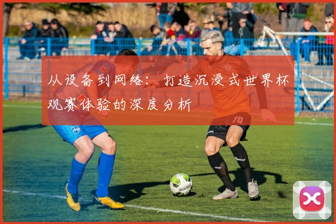 从设备到网络:打造沉浸式世界杯观赛体验的深度分析