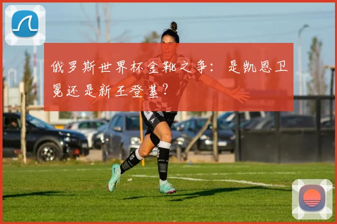 俄罗斯世界杯金靴之争：是凯恩卫冕还是新王登基？