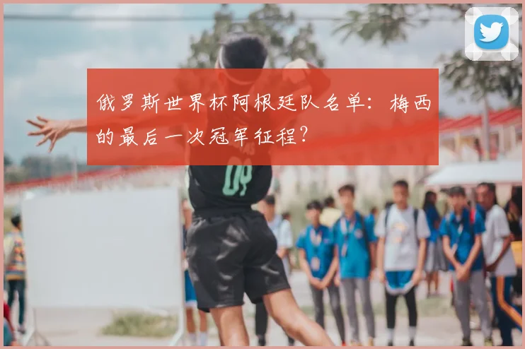 俄罗斯世界杯阿根廷队名单：梅西的最后一次冠军征程？