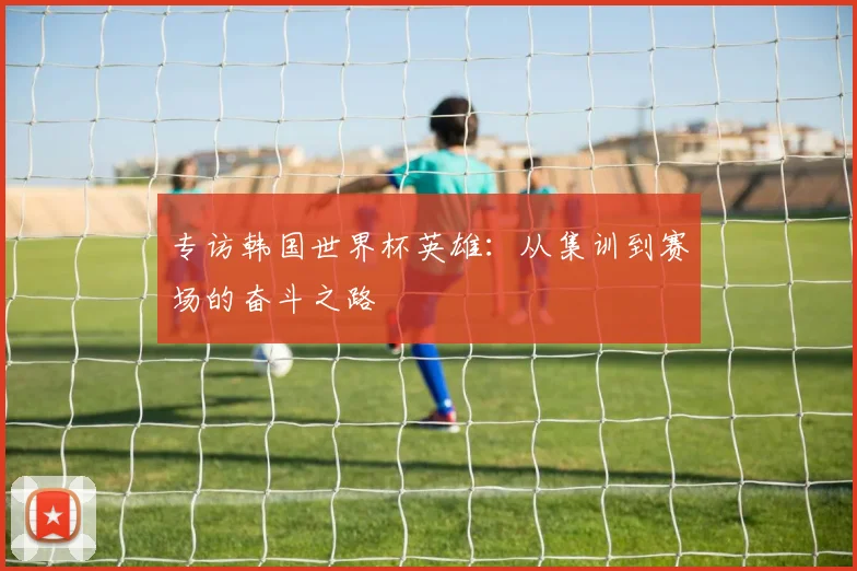 专访韩国世界杯英雄：从集训到赛场的奋斗之路