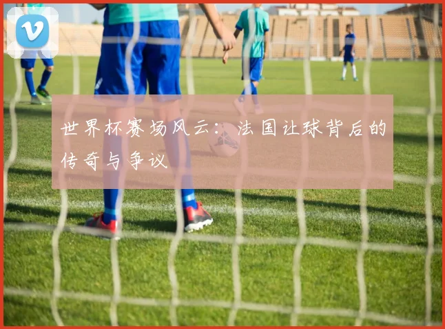世界杯赛场风云：法国让球背后的传奇与争议