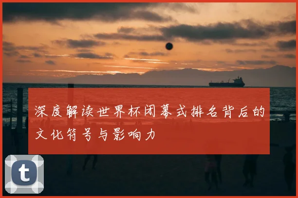 深度解读世界杯闭幕式排名背后的文化符号与影响力