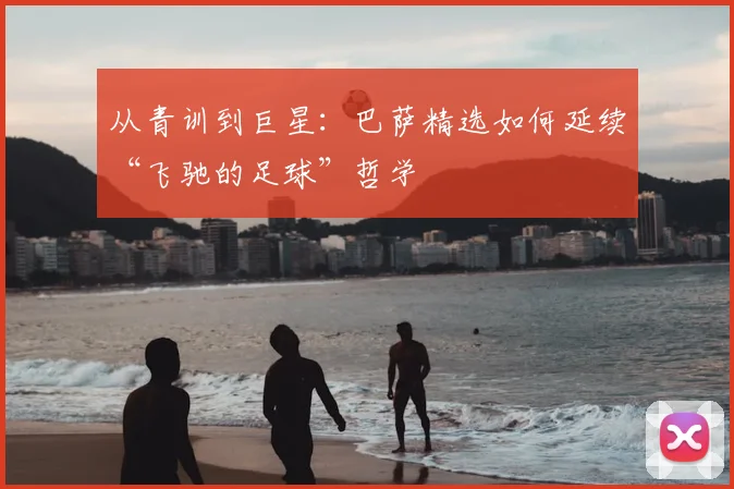 从青训到巨星：巴萨精选如何延续“飞驰的足球”哲学