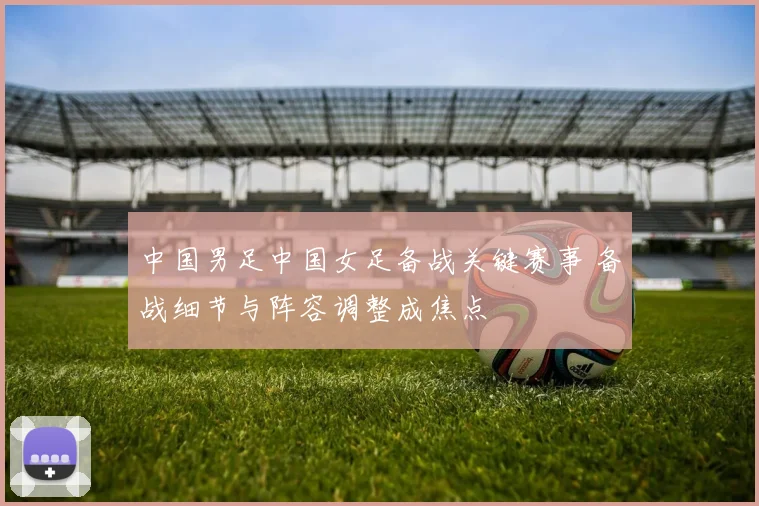 中国男足中国女足备战关键赛事 备战细节与阵容调整成焦点
