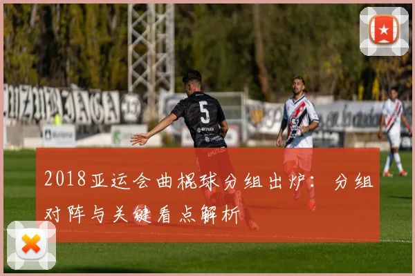 2018亚运会曲棍球分组出炉：分组对阵与关键看点解析