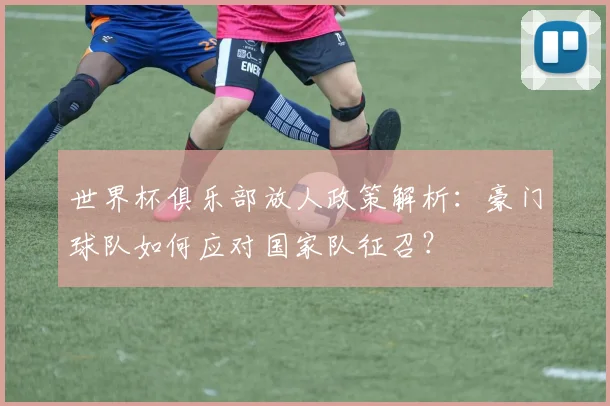 世界杯俱乐部放人政策解析：豪门球队如何应对国家队征召？