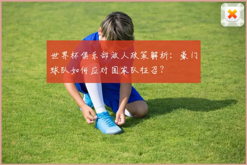 世界杯俱乐部放人政策解析：豪门球队如何应对国家队征召？