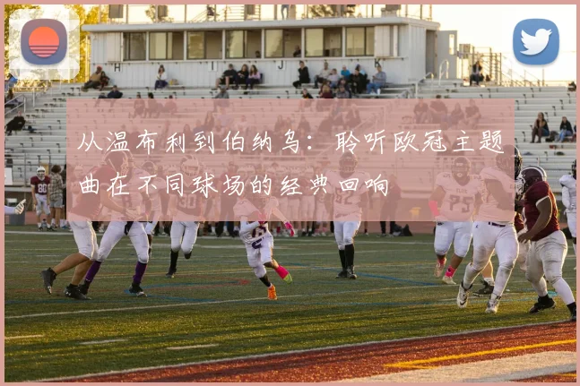 从温布利到伯纳乌：聆听欧冠主题曲在不同球场的经典回响