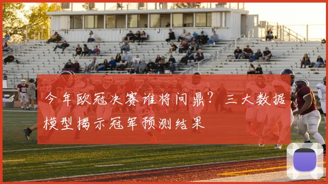 今年欧冠决赛谁将问鼎？三大数据模型揭示冠军预测结果